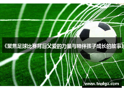 《聚焦足球比赛背后父爱的力量与陪伴孩子成长的故事》