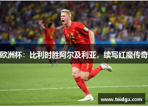 欧洲杯：比利时胜阿尔及利亚，续写红魔传奇