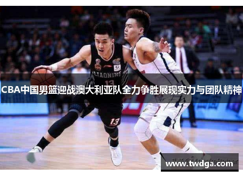 CBA中国男篮迎战澳大利亚队全力争胜展现实力与团队精神