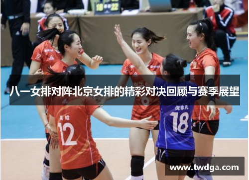 八一女排对阵北京女排的精彩对决回顾与赛季展望